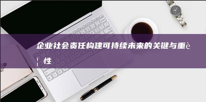 企业社会责任：构建可持续未来的关键与重要性